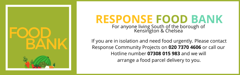 Response FOOD BANK
For anyone living South of the borough of 
Kensington & Chelsea 

If you are in isolation and need food urgently. Please contact Response Community Projects on 020 7370 4606 or our 
Hotline number 07308 015 983 and we will 
arrange a food parcel delivery to you.